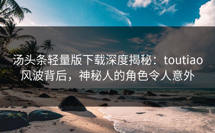 汤头条轻量版下载深度揭秘：toutiao风波背后，神秘人的角色令人意外
