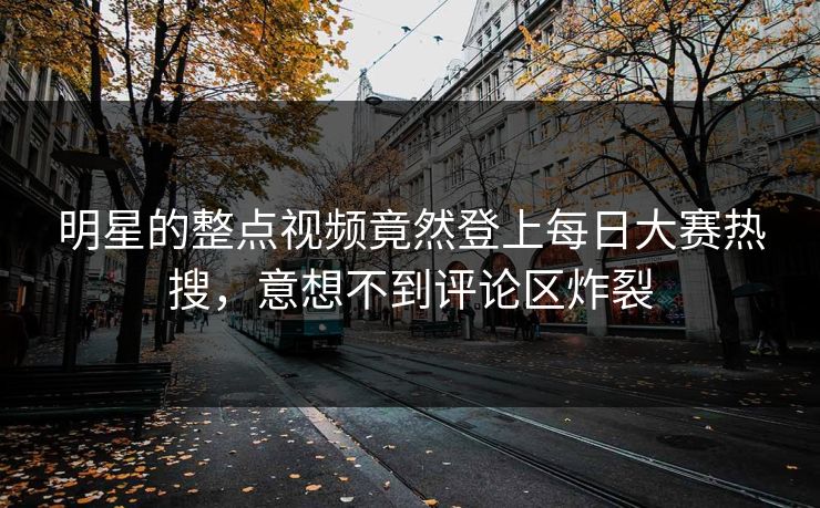 明星的整点视频竟然登上每日大赛热搜，意想不到评论区炸裂