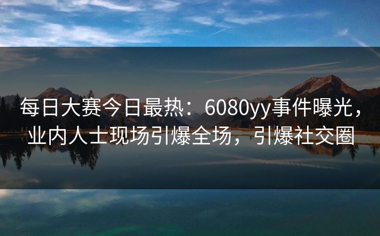 每日大赛今日最热：6080yy事件曝光，业内人士现场引爆全场，引爆社交圈