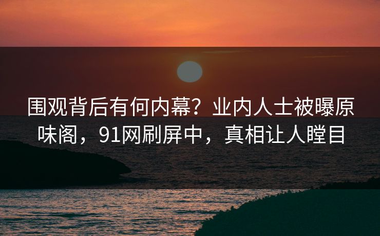围观背后有何内幕？业内人士被曝原味阁，91网刷屏中，真相让人瞠目