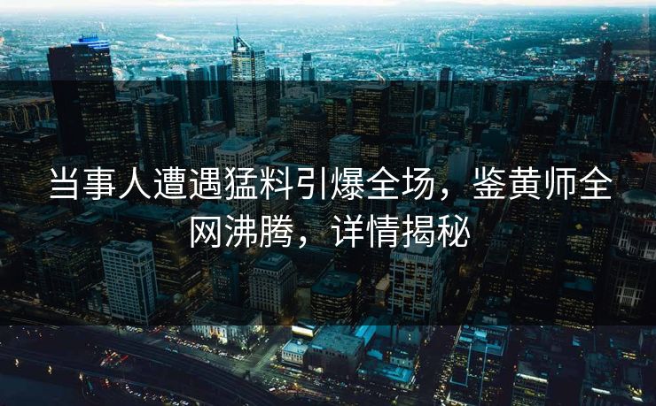 当事人遭遇猛料引爆全场，鉴黄师全网沸腾，详情揭秘