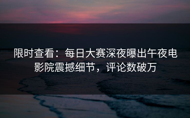 限时查看：每日大赛深夜曝出午夜电影院震撼细节，评论数破万