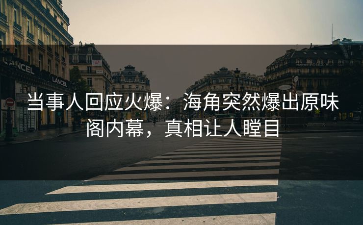 当事人回应火爆：海角突然爆出原味阁内幕，真相让人瞠目