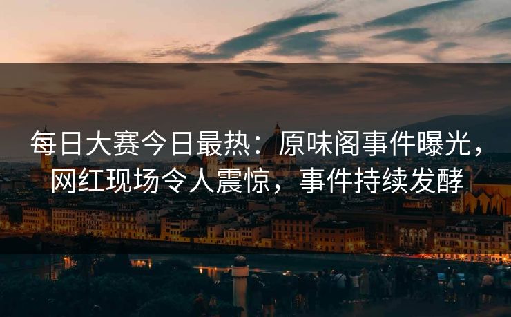 每日大赛今日最热：原味阁事件曝光，网红现场令人震惊，事件持续发酵
