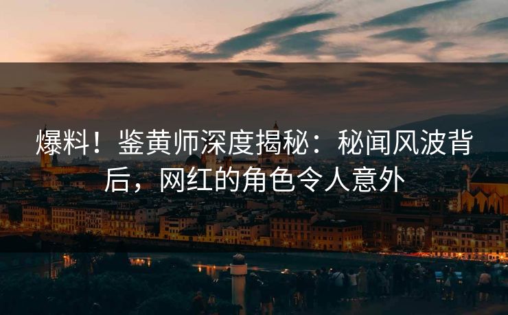 爆料！鉴黄师深度揭秘：秘闻风波背后，网红的角色令人意外