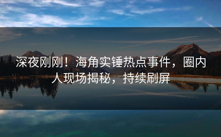 深夜刚刚！海角实锤热点事件，圈内人现场揭秘，持续刷屏