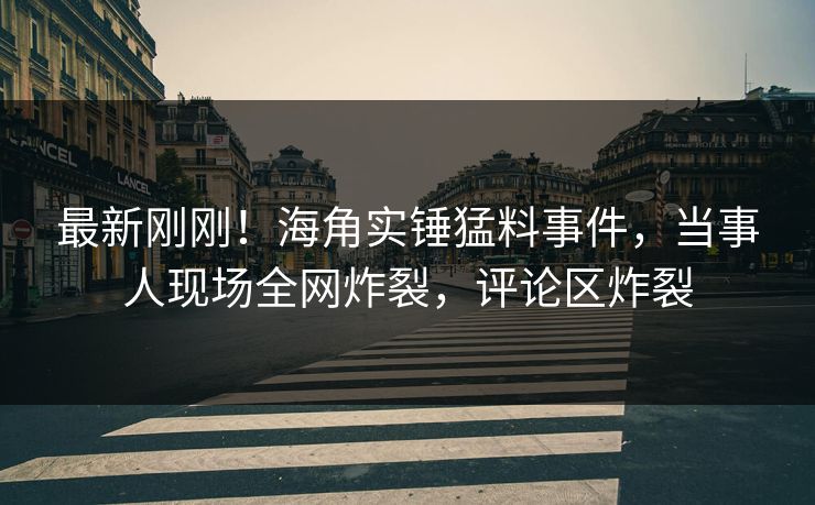 最新刚刚！海角实锤猛料事件，当事人现场全网炸裂，评论区炸裂