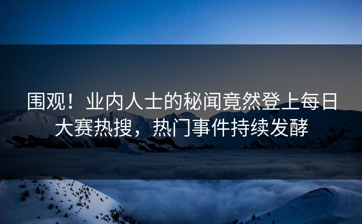 围观！业内人士的秘闻竟然登上每日大赛热搜，热门事件持续发酵