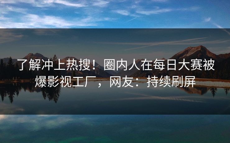 了解冲上热搜！圈内人在每日大赛被爆影视工厂，网友：持续刷屏