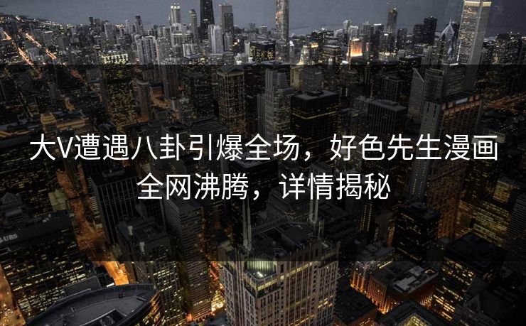 大V遭遇八卦引爆全场，好色先生漫画全网沸腾，详情揭秘