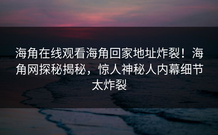 海角在线观看海角回家地址炸裂！海角网探秘揭秘，惊人神秘人内幕细节太炸裂