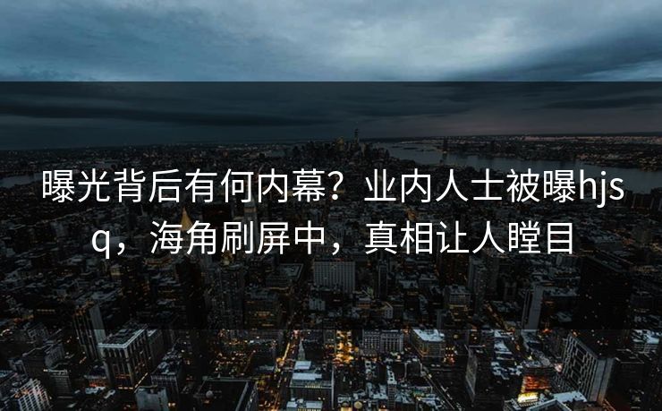 曝光背后有何内幕？业内人士被曝hjsq，海角刷屏中，真相让人瞠目