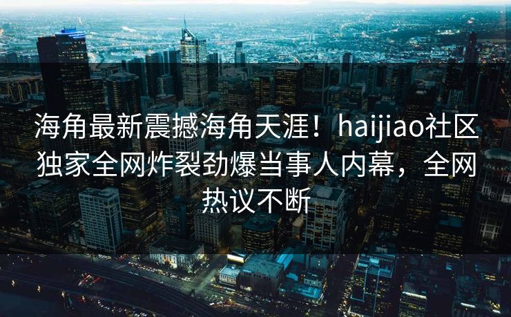 海角最新震撼海角天涯！haijiao社区独家全网炸裂劲爆当事人内幕，全网热议不断