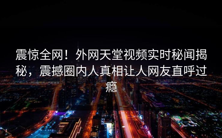 震惊全网！外网天堂视频实时秘闻揭秘，震撼圈内人真相让人网友直呼过瘾