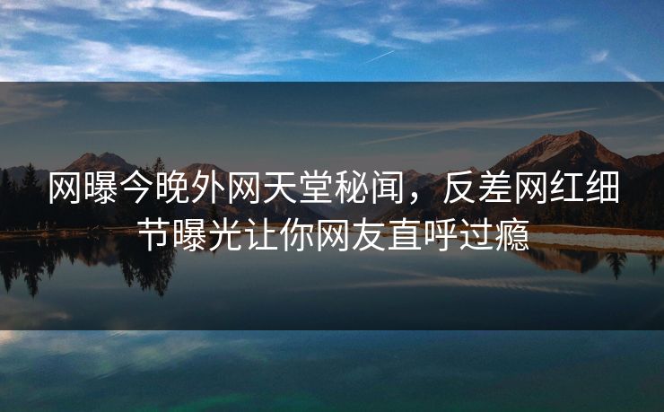 网曝今晚外网天堂秘闻，反差网红细节曝光让你网友直呼过瘾