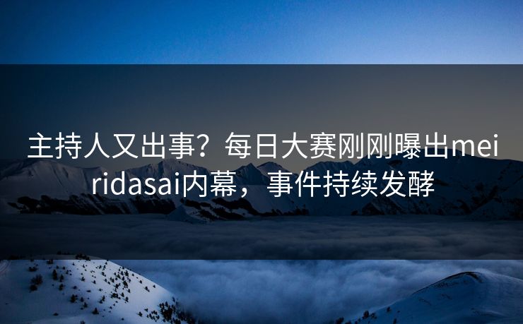 主持人又出事？每日大赛刚刚曝出meiridasai内幕，事件持续发酵