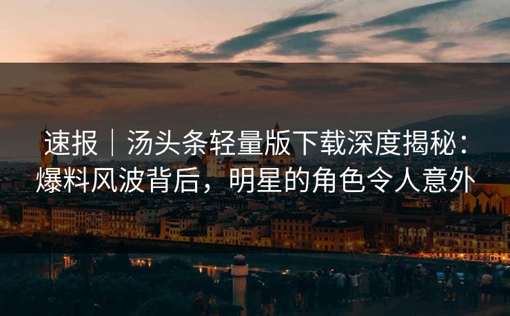 速报｜汤头条轻量版下载深度揭秘：爆料风波背后，明星的角色令人意外