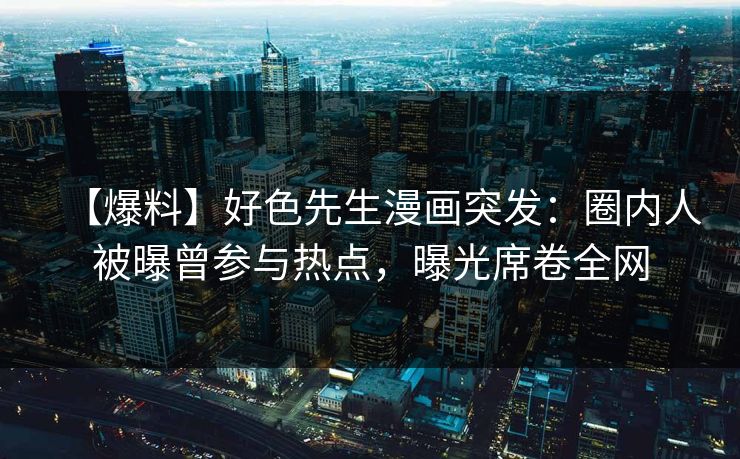 【爆料】好色先生漫画突发：圈内人被曝曾参与热点，曝光席卷全网