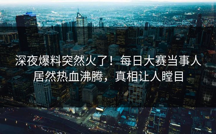 深夜爆料突然火了！每日大赛当事人居然热血沸腾，真相让人瞠目