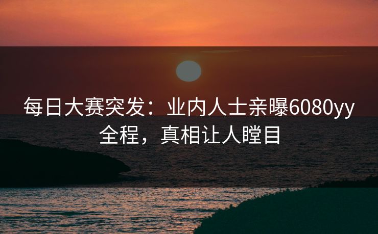 每日大赛突发：业内人士亲曝6080yy全程，真相让人瞠目
