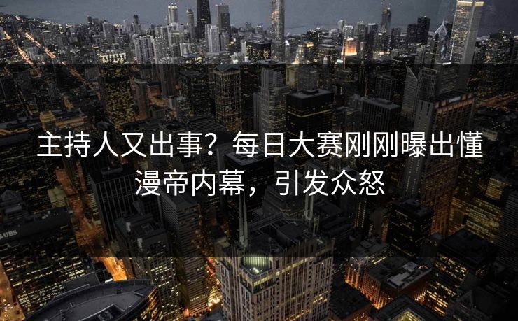 主持人又出事？每日大赛刚刚曝出懂漫帝内幕，引发众怒