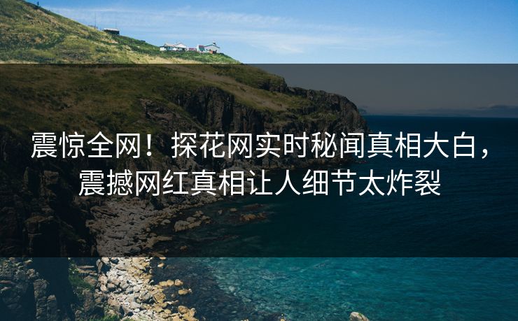 震惊全网！探花网实时秘闻真相大白，震撼网红真相让人细节太炸裂