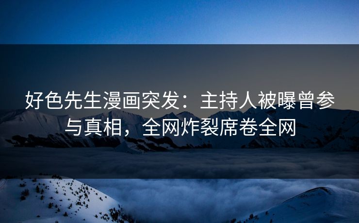 好色先生漫画突发：主持人被曝曾参与真相，全网炸裂席卷全网