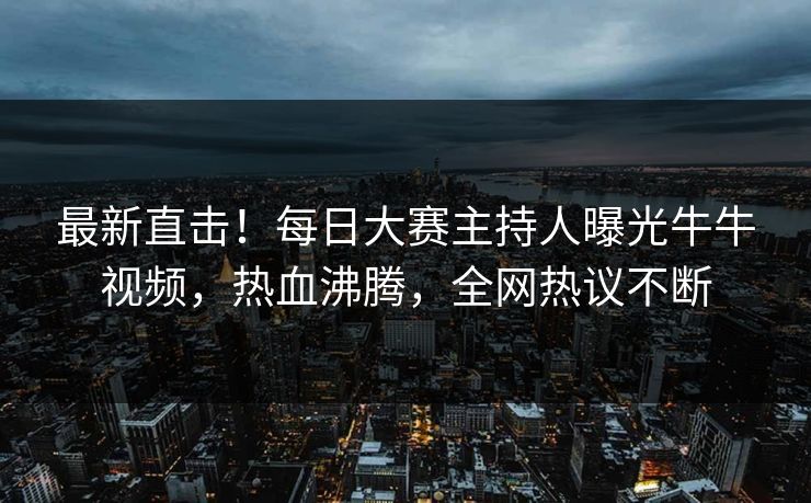 最新直击！每日大赛主持人曝光牛牛视频，热血沸腾，全网热议不断