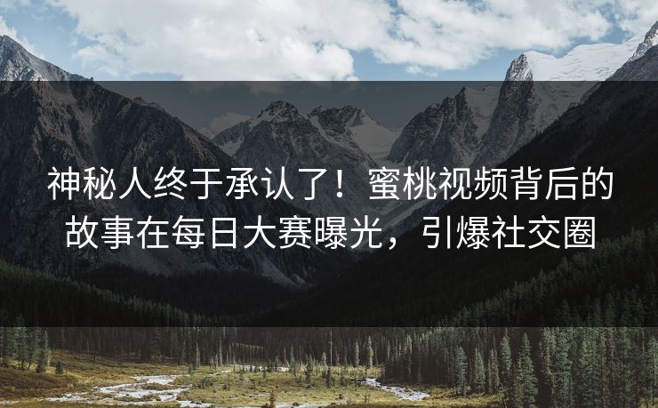 神秘人终于承认了！蜜桃视频背后的故事在每日大赛曝光，引爆社交圈