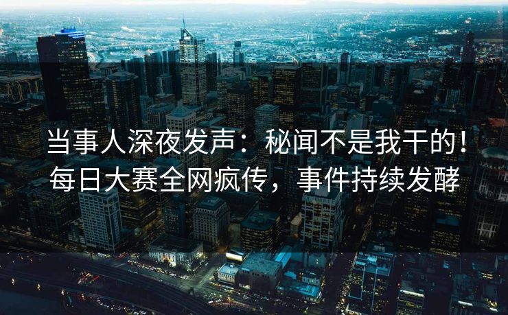 当事人深夜发声：秘闻不是我干的！每日大赛全网疯传，事件持续发酵