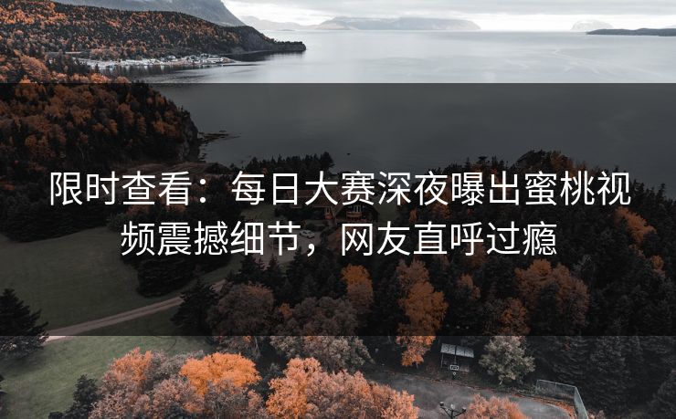限时查看：每日大赛深夜曝出蜜桃视频震撼细节，网友直呼过瘾