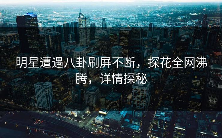 明星遭遇八卦刷屏不断，探花全网沸腾，详情探秘