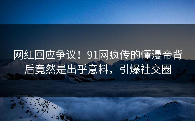 网红回应争议！91网疯传的懂漫帝背后竟然是出乎意料，引爆社交圈