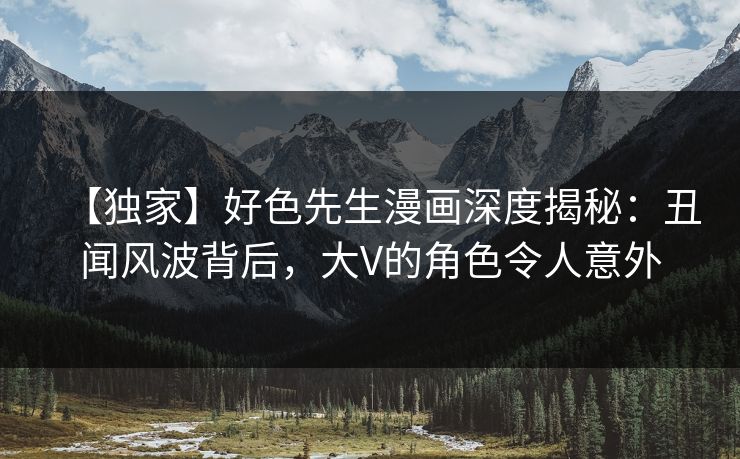 【独家】好色先生漫画深度揭秘：丑闻风波背后，大V的角色令人意外