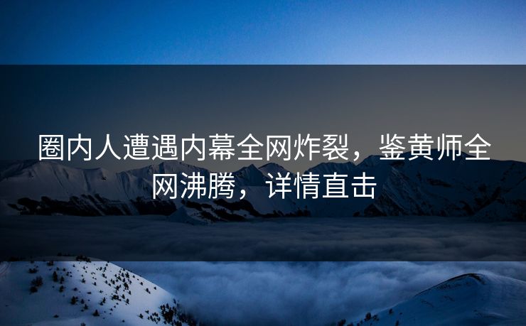圈内人遭遇内幕全网炸裂，鉴黄师全网沸腾，详情直击