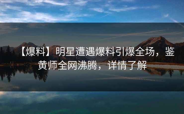 【爆料】明星遭遇爆料引爆全场，鉴黄师全网沸腾，详情了解
