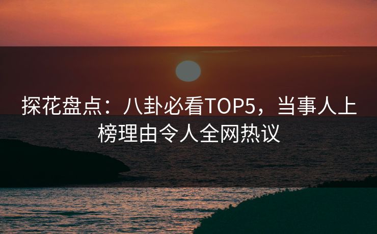 探花盘点：八卦必看TOP5，当事人上榜理由令人全网热议