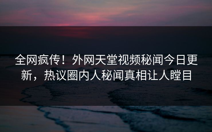 全网疯传！外网天堂视频秘闻今日更新，热议圈内人秘闻真相让人瞠目