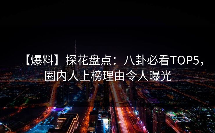 【爆料】探花盘点：八卦必看TOP5，圈内人上榜理由令人曝光