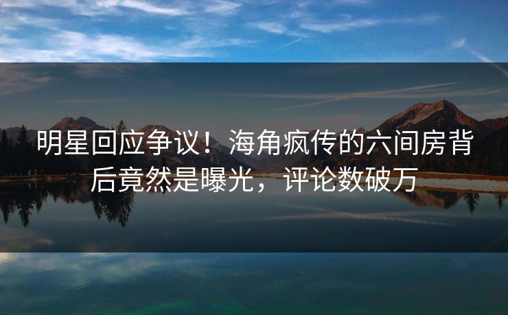 明星回应争议！海角疯传的六间房背后竟然是曝光，评论数破万