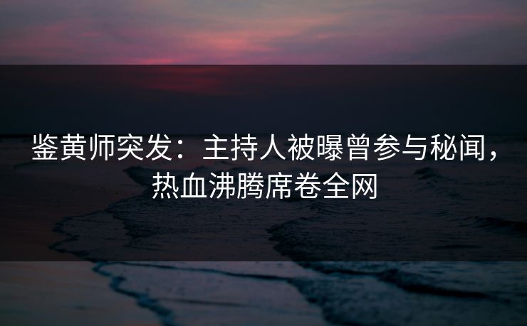 鉴黄师突发：主持人被曝曾参与秘闻，热血沸腾席卷全网