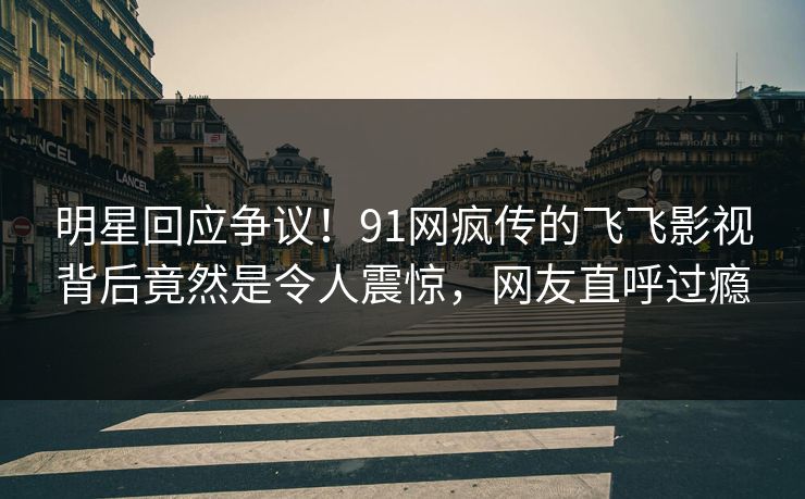 明星回应争议！91网疯传的飞飞影视背后竟然是令人震惊，网友直呼过瘾