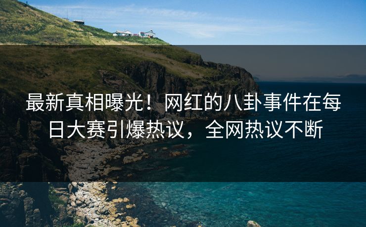 最新真相曝光！网红的八卦事件在每日大赛引爆热议，全网热议不断