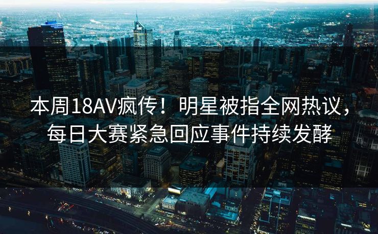 本周18AV疯传！明星被指全网热议，每日大赛紧急回应事件持续发酵