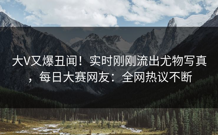 大V又爆丑闻！实时刚刚流出尤物写真，每日大赛网友：全网热议不断