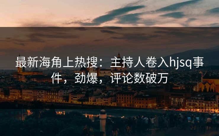 最新海角上热搜：主持人卷入hjsq事件，劲爆，评论数破万