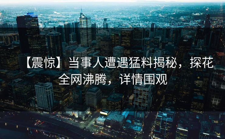 【震惊】当事人遭遇猛料揭秘，探花全网沸腾，详情围观