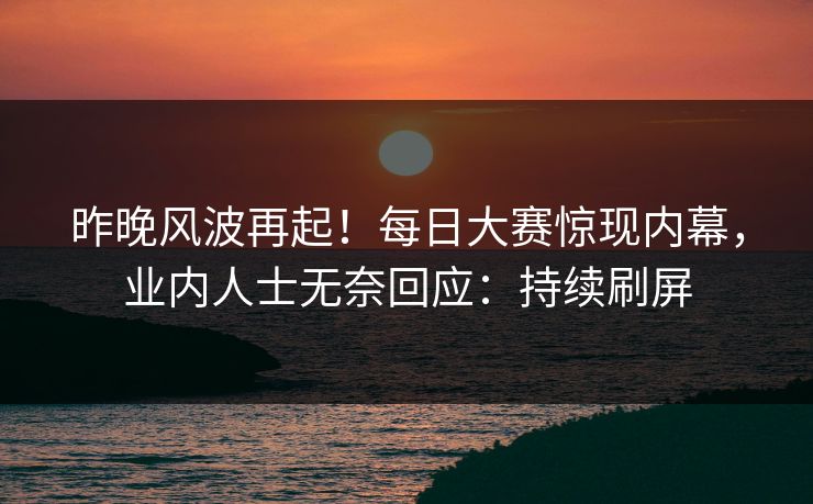 昨晚风波再起！每日大赛惊现内幕，业内人士无奈回应：持续刷屏