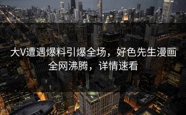 大V遭遇爆料引爆全场，好色先生漫画全网沸腾，详情速看