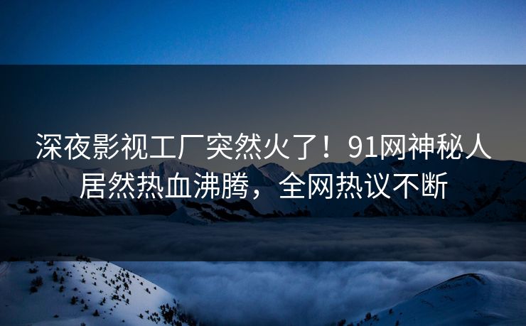 深夜影视工厂突然火了！91网神秘人居然热血沸腾，全网热议不断
